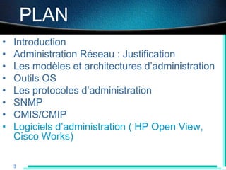 Administration Réseau

        PLAN
•   Introduction
•   Administration Réseau : Justification
•   Les modèles et architectures d‟administration
•   Outils OS
•   Les protocoles d‟administration
•   SNMP
•   CMIS/CMIP
•   Logiciels d‟administration ( HP Open View,
    Cisco Works)

    3
 