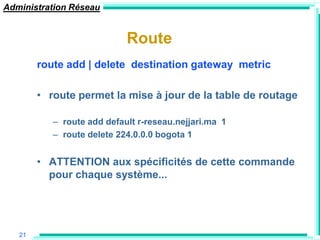 Administration Réseau


                            Route
        route add | delete destination gateway metric

        • route permet la mise à jour de la table de routage

           – route add default r-reseau.nejjari.ma 1
           – route delete 224.0.0.0 bogota 1


        • ATTENTION aux spécificités de cette commande
          pour chaque système...




   21
 