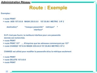 Administration Réseau

                                Route : Exemple
Exemples :

    > route PRINT
    > route ADD 157.0.0.0 MASK 255.0.0.0    157.55.80.1 METRIC 3 IF 2

       destination^        ^masque passerelle^    métrique^    ^
                                   interface^

     Si IF n'est pas fourni, la meilleure interface pour une passerelle
     donnée est recherchée.
    > route PRINT
    > route PRINT 157* .... N'imprime que les adresses commençant par 157*
    > route CHANGE 157.0.0.0 MASK 255.0.0.0 157.55.80.5 METRIC 2 IF 2

     CHANGE est utilisé pour modifier la passerelle et/ou la métrique seulement
.
    > route PRINT
    > route DELETE 157.0.0.0
    > route PRINT



      22
 