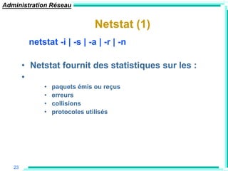 Administration Réseau


                              Netstat (1)
         netstat -i | -s | -a | -r | -n

        • Netstat fournit des statistiques sur les :
        •
             •   paquets émis ou reçus
             •   erreurs
             •   collisions
             •   protocoles utilisés




   23
 