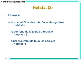 Administration Réseau

                           Netstat (2)
  • Et aussi :

        – le nom et l'état des interfaces du système
            . netstat -i

        – le contenu de la table de routage
            . netstat -r | n

        – ainsi que l'état de tous les sockets
           . netstat -a




   24
 