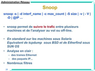 Administration Réseau

                                Snoop
 snoop -s | -d interf_name | -c max_count | -S size | -v | - V |
   -D | @IP ...

 • snoop permet de suivre le trafic entre plusieurs
   machines et de l'analyser au vol ou off-line.

 • En standard sur les machines sous Solaris
   Equivalent de tcpdump sous BSD et de Etherfind sous
   SUN OS
 • Analyse en clair :
        – des trames Ethernet
        – des paquets IP...
 • Nombreux filtres
   28
 