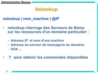 Administration Réseau

                        Nslookup
 nslookup | nom_machine | @IP

 • nslookup interroge des Serveurs de Noms
   sur les ressources d'un domaine particulier :

      – Adresse IP et nom d'une machine
      – Adresse du serveur de messagerie du domaine
      – SOA ...

 •        ? pour obtenir les commandes disponibles


     29
 