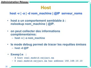 Administration Réseau

                               Host
        host -v | -a | -d nom_machine | @IP serveur_noms

    • host a un comportement semblable à :
      nslookup nom_machine | @IP.

    • on peut collecter des informations
      complémentaires:
         – host -v | -a nom_machine

    • le mode debug permet de tracer les requêtes émises
         – host -d @IP

    • Exemple :
         – $ host real.madrid.nejjari.ma
         - $ real.madrid.nejjari.ma has address 192.168.10.10

   30
 
