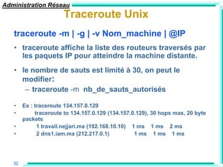 Administration Réseau
                       Traceroute Unix
   traceroute -m | -g | -v Nom_machine | @IP
   • traceroute affiche la liste des routeurs traversés par
     les paquets IP pour atteindre la machine distante.
   • le nombre de sauts est limité à 30, on peut le
     modifier:
      – traceroute -m nb_de_sauts_autorisés

   •    Ex : traceroute 134.157.0.129
   •         traceroute to 134.157.0.129 (134.157.0.129), 30 hops max, 20 byte
        packets
   •          1 travail.nejjari.ma (192.168.10.10) 1 ms 1 ms 2 ms
   •          2 dns1.iam.ma (212.217.0.1)           1 ms 1 ms 1 ms




   32
 
