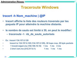 Administration Réseau

                      Traceroute Windows

 tracert -h Nom_machine | @IP
 • tracert affiche la liste des routeurs traversés par les
   paquets IP pour atteindre la machine distante.

 • le nombre de sauts est limité à 30, on peut le modifier:
    – traceroute -h nb_de_sauts_autorisés

 •    Ex : tracert 134.157.0.129
 •         tracert to 134.157.0.129 (134.157.0.129), 30 hops max, 20 byte packets
 •          1 travail.nejjari.ma (192.168.10.10) 1 ms 1 ms 2 ms
 •          2 dns1.iam.ma (212.217.0.1)           1 ms 1 ms 1 ms



     33
 