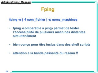 Administration Réseau

                            Fping

        fping -e | -f nom_fichier | -s noms_machines

        • fping -comparable à ping- permet de tester
          l'accessibilité de plusieurs machines distantes
          simultanément

        • bien conçu pour être inclus dans des shell scripts

        • attention à la bande passante du réseau !!




   34
 