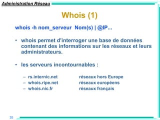 Administration Réseau

                               Whois (1)
        whois -h nom_serveur Nom(s) | @IP...

        • whois permet d'interroger une base de données
          contenant des informations sur les réseaux et leurs
          administrateurs.

        • les serveurs incontournables :

           – rs.internic.net       réseaux hors Europe
           – whois.ripe.net        réseaux européens
           – whois.nic.fr          réseaux français




   35
 