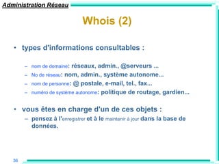 Administration Réseau

                               Whois (2)

   • types d'informations consultables :

        – nom de domaine:   réseaux, admin., @serveurs ...
        –   No de réseau: nom, admin., système autonome...
        –   nom de personne: @ postale, e-mail, tel., fax...
        –   numéro de système autonome: politique de routage, gardien...


   • vous êtes en charge d'un de ces objets :
        – pensez à l'enregistrer et à le maintenir à jour dans la base de
          données.




   36
 