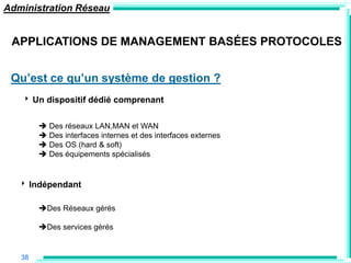 Administration Réseau


 APPLICATIONS DE MANAGEMENT BASÉES PROTOCOLES


 Qu‟est ce qu‟un système de gestion ?
   ‣ Un dispositif dédié comprenant

         Des réseaux LAN,MAN et WAN
         Des interfaces internes et des interfaces externes
         Des OS (hard & soft)
         Des équipements spécialisés


   ‣ Indépendant

        Des Réseaux gérés

        Des services gérés


   38
 