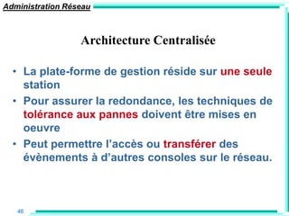 Administration Réseau



                  Architecture Centralisée

  • La plate-forme de gestion réside sur une seule
    station
  • Pour assurer la redondance, les techniques de
    tolérance aux pannes doivent être mises en
    oeuvre
  • Peut permettre l‟accès ou transférer des
    évènements à d‟autres consoles sur le réseau.



   46
 