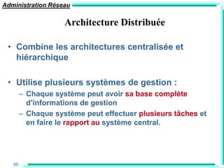 Administration Réseau

                    Architecture Distribuée

 • Combine les architectures centralisée et
   hiérarchique

 • Utilise plusieurs systèmes de gestion :
        – Chaque système peut avoir sa base complète
          d‟informations de gestion
        – Chaque système peut effectuer plusieurs tâches et
          en faire le rapport au système central.




   50
 