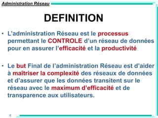 Administration Réseau


                  DEFINITION
• L‟administration Réseau est le processus
  permettant le CONTROLE d‟un réseau de données
  pour en assurer l‟efficacité et la productivité

• Le but Final de l‟administration Réseau est d‟aider
  à maîtriser la complexité des réseaux de données
  et d‟assurer que les données transitent sur le
  réseau avec le maximum d‟efficacité et de
  transparence aux utilisateurs.


   6
 
