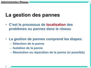 Administration Réseau




   La gestion des pannes
   • C‟est le processus de localisation des
     problèmes ou pannes dans le réseau

   • La gestion de pannes comprend les étapes:
       – Détection de la panne
       – Isolation de la panne
       – Résolution ou réparation de la panne (si possible)



   8
 