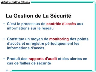 Administration Réseau




   La Gestion de La Sécurité
 • C‟est le processus de contrôle d‟accès aux
   informations sur le réseau

 • Constitue un moyen de monitoring des points
   d‟accès et enregistre périodiquement les
   informations d‟accès

 • Produit des rapports d‟audit et des alertes en
   cas de failles de sécurité
   10
 