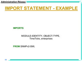 Administration Réseau


   IMPORT STATEMENT - EXAMPLE



          IMPORTS


                 MODULE-IDENTITY, OBJECT-TYPE,
                      TimeTicks, enterprises


          FROM SNMPv2-SMI;




   98
 