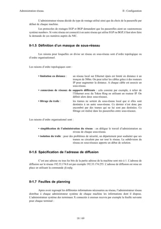 Administration réseau.

II : Configuration

L’administrateur réseau décide du type de routage utilisé ainsi que du choix de la passerelle par
défaut de chaque machine.
Les protocoles de routages EGP et BGP demandent que les passerelles aient un «autonomous
système number». Si votre réseau est connecté à un autre réseau qui utilise EGP ou BGP, il faut alors faire
la demande de ces numéros auprès du NIC.

II-1.5 Déﬁnition d’un masque de sous-réseau
Les raisons pour lesquelles on divise un réseau en sous-réseau sont d’ordre topologique ou
d’ordre organisationnel.
Les raisons d’ordre topologiques sont :

• limitation en distance :

un réseau local sur Ethernet épais est limité en distance à un
tronçon de 500m. On peut relier les câbles grâce à des routeurs
IP pour augmenter la distance. A chaque câble est associe un
sous-réseau.

• connexions de réseaux de supports différents : cela consiste par exemple, à relier de
l’Ethernet avec du Token Ring en utilisant un routeur IP. On
déﬁnir alors deux sous-réseaux.
• ﬁltrage du traﬁc :

les trames ne sortent du sous-réseau local que si elles sont
destinées à un autre sous-réseau. Ce dernier n’est donc pas
encombré par des trames qui ne lui sont pas destinées. Ce
ﬁltrage est réalisé dans les passerelles entre sous-réseaux.

Les raisons d’ordre organisationel sont :
• simpliﬁcation de l’administration du réseau : on délègue le travail d’administration au
niveau de chaque sous-réseau.
• isolation du traﬁc : pour des problèmes de sécurité, un département peut souhaiter que ses
trames ne circulent pas sur tout le réseau. La subdivision du
réseau en sous-réseaux apporte un début de solution.

II-1.6 Spéciﬁcation de l’adresse de diffusion
C’est une adresse ou tous les bits de la partie adresse de la machine sont mis à 1. L’adresse de
diffusion sur le réseau 192.33.174.0 est par exemple 192.33.174.255. L’adresse de diffusion est mise en
place en utilisant la commande ifconﬁg.

II-1.7 Feuilles de planning
Apres avoir regroupé les différentes informations nécessaires au réseau, l’administrateur réseau
distribue à chaque administrateur système de chaque machine les informations dont il dispose.
L’administrateur système des terminaux X connectés à ensisun recevra par exemple la feuille suivante
pour chaque terminal :

18 / 69

 