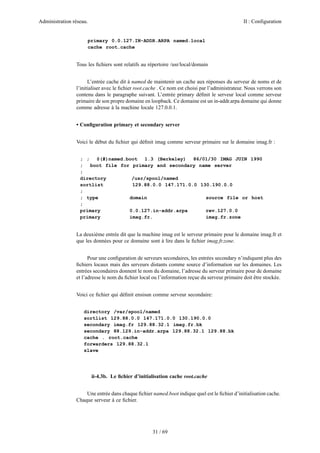 Administration réseau.

II : Configuration

primary 0.0.127.IN-ADDR.ARPA named.local
cache root.cache

Tous les ﬁchiers sont relatifs au répertoire /usr/local/domain
L’entrée cache dit à named de maintenir un cache aux réponses du serveur de noms et de
l’initialiser avec le ﬁchier root.cache . Ce nom est choisi par l’administrateur. Nous verrons son
contenu dans le paragraphe suivant. L’entrée primary déﬁnit le serveur local comme serveur
primaire de son propre domaine en loopback. Ce domaine est un in-addr.arpa domaine qui donne
comme adresse à la machine locale 127.0.0.1.
• Conﬁguration primary et secondary server
Voici le début du ﬁchier qui déﬁnit imag comme serveur primaire sur le domaine imag.fr :
; ;
@(#)named.boot
1.3 (Berkeley)
86/01/30 IMAG JUIN 1990
;
boot file for primary and secondary name server
;
directory
/usr/spool/named
sortlist
129.88.0.0 147.171.0.0 130.190.0.0
;
; type
domain
source file or host
;
primary
0.0.127.in-addr.arpa
rev.127.0.0
primary
imag.fr.
imag.fr.zone

La deuxième entrée dit que la machine imag est le serveur primaire pour le domaine imag.fr et
que les données pour ce domaine sont à lire dans le ﬁchier imag.fr.zone.
Pour une conﬁguration de serveurs secondaires, les entrées secondary n’indiquent plus des
ﬁchiers locaux mais des serveurs distants comme source d’information sur les domaines. Les
entrées secondaires donnent le nom du domaine, l’adresse du serveur primaire pour de domaine
et l’adresse le nom du ﬁchier local ou l’information reçue du serveur primaire doit être stockée.
Voici ce ﬁchier qui déﬁnit ensisun comme serveur secondaire:
directory /var/spool/named
sortlist 129.88.0.0 147.171.0.0 130.190.0.0
secondary imag.fr 129.88.32.1 imag.fr.bk
secondary 88.129.in-addr.arpa 129.88.32.1 129.88.bk
cache . root.cache
forwarders 129.88.32.1
slave

ii-4.3b. Le ﬁchier d’initialisation cache root.cache
Une entrée dans chaque ﬁchier named.boot indique quel est le ﬁchier d’initialisation cache.
Chaque serveur à ce ﬁchier.

31 / 69

 