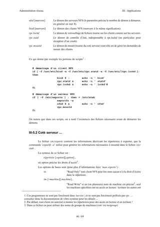 Administration réseau.

III : Applications

nfsd [nservers]

Le démon des serveurs NFS (le paramètre précise le nombre de démon à démarrer,
en général on met 8).

biod [nservers]

Le démon des clients NFS (nservers à la même signiﬁcation).

rpc.lockd

Le démon de verrouillage de ﬁchiers tourne sur les clients comme sur les serveurs.

rpc.statd

Le démon de contrôle d’état, indispensable à rpc.lockd (en particulier pour
récupérer d’un crash).

rpc.mountd

Le démon de mount (tourne du coté serveur) sont rôle est de gérer les demandes de
mount des clients.

Ce qui donne par exemple les portions de scripts1 :

# démarrage d’un client NFS
if [ -f /usr/etc/biod -a -f /usr/etc/rpc.statd -a -f /usr/etc//rpc.lockd ];
then
biod 8 ;
echo -n ’ biod’
rpc.statd &
echo -n ’ statd’
rpc.lockd &
echo -n ’ lockd’#
fi
# démarrage d’un serveur NFS
if [ -f /etc/exports ] ; then > /etc/xtab
exportfs -a
nfsd 8 &
echo -n ’ nfsd’
rpc.mountd
fi

On notera que dans ces scripts, on a testé l’existences des ﬁchiers nécessaire avant de démarrer les
démons.

III-5.2 Coté serveur ...
Le ﬁchier /etc/exports contient les informations décrivant les répertoires à exporter, que la
commande ’exportfs -a’ utilise pour générer les informations nécessaires à mountd dans le ﬁchier /etc/
xtab .
La syntaxe de ce ﬁchier est :
répertoire [-option][,option]...
où option précise les droits d’accès2.
Les options de bases sont (pour plus d’informations faire ’man exports’) :
ro

"Read Only" tout client NFS peut lire mais aucun n’a le droit d’écrire
dans le répertoire.

rw [=machine][:machine]...
"Read Write" si un (ou plusieurs) nom de machine est précisé3, seul
les machines spéciﬁées ont un accès en lecture / écriture les autres ont
1. Ces programmes ne sont pas forcément dans /usr/etc/, et ne sont pas forcément préﬁxés par rpc. ...
consultez donc la documentation de vôtre système pour les détails ...
2. Par défaut, tout client est autorisé à monter les répertoires pour des accès en lecture et en écriture !
3. Dans ce ﬁchier on peut utiliser des noms de groupe de machines (voir /etc/netgroup)

46 / 69

 