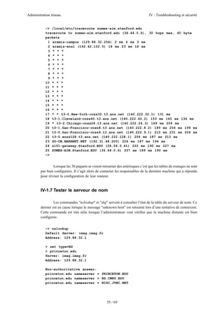 Administration réseau.

IV : Troubleshooting et sécurité

~> /local/etc/traceroute sumex-aim.stanford.edu
traceroute to sumex-aim.stanford.edu (36.44.0.6), 30 hops max, 40 byte
packets
1 aramis-campus (129.88.32.254) 3 ms 4 ms 3 ms
2 aramis-ensl (192.42.102.5) 18 ms 23 ms 18 ms
3 * * *
4 * * *
5 * * *
6 * * *
7 * * *
8 * * *
9 * * *
10 * * *
11 * * *
12 * * *
13 * * *
14 * * *
15 * * *
16 * * *
17 * * t3-0.New-York-cnss32.t3.ans.net (140.222.32.1) 131 ms
18 t3-1.Cleveland-cnss40.t3.ans.net (140.222.40.2) 153 ms 165 ms 136 ms
19 * t3-2.Chicago-cnss24.t3.ans.net (140.222.24.3) 169 ms 204 ms
20 t3-1.San-Francisco-cnss8.t3.ans.net (140.222.8.2) 189 ms 204 ms 199 ms
21 t3-0.San-Francisco-cnss9.t3.ans.net (140.222.9.1) 210 ms 231 ms 206 ms
22 t3-0.enss128.t3.ans.net (140.222.128.1) 206 ms 187 ms 213 ms
23 SU-CM.BARRNET.NET (192.31.48.200) 226 ms 187 ms 194 ms
24 s101-gateway.Stanford.EDU (36.56.0.41) 222 ms 190 ms 227 ms
25 SUMEX-AIM.Stanford.EDU (36.44.0.6) 257 ms 189 ms 190 ms
~>

Lorsque les 30 paquets se voient retourner des astérisques c’est que les tables de routages ne sont
pas bien conﬁgurées. Il s’agit alors de contacter les responsables de la dernière machine qui a répondu
pour réviser la conﬁguration de leur routeur.

IV-1.7 Tester le serveur de nom
Les commandes "nslookup" et "dig" servent à consulter l’état de la table du serveur de nom. Ce
dernier est en cause lorsque le message "unknown host" est retourné lors d’une tentative de connexion.
Cette commande est très utile lorsque l’administrateur veut vériﬁer que la machine distante est bien
conﬁgurée.
~> nslookup
Default Server: imag.imag.fr
Address: 129.88.32.1
> set type=NS
> princeton.edu
Server: imag.imag.fr
Address: 129.88.32.1
Non-authoritative answer:
princeton.edu nameserver = PRINCETON.EDU
princeton.edu nameserver = NS.CWRU.EDU
princeton.edu nameserver = NISC.JVNC.NET

55 / 69

 