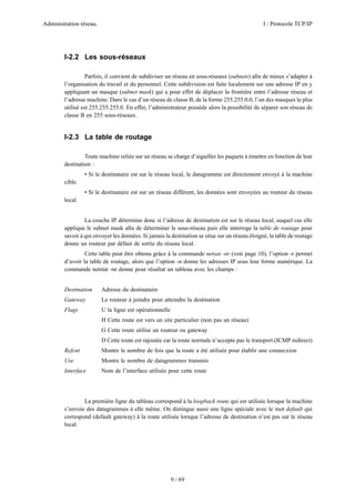 Administration réseau. I : Protocole TCP/IP
9 / 69
I-2.2 Les sous-réseaux
Parfois, il convient de subdiviser un réseau en sous-réseaux (subnets) aﬁn de mieux s’adapter à
l’organisation du travail et du personnel. Cette subdivision est faite localement sur une adresse IP en y
appliquant un masque (subnet mask) qui a pour effet de déplacer la frontière entre l’adresse réseau et
l’adresse machine. Dans le cas d’un réseau de classe B, de la forme 255.255.0.0, l’un des masques le plus
utilisé est 255.255.255.0. En effet, l’administrateur possède alors la possibilité de séparer son réseau de
classe B en 255 sous-réseaux.
I-2.3 La table de routage
Toute machine reliée sur un réseau se charge d’aiguiller les paquets à émettre en fonction de leur
destination :
• Si le destinataire est sur le réseau local, le datagramme est directement envoyé à la machine
cible.
• Si le destinataire est sur un réseau différent, les données sont envoyées au routeur du réseau
local.
La couche IP détermine donc si l’adresse de destination est sur le réseau local, auquel cas elle
applique le subnet mask aﬁn de déterminer le sous-réseau puis elle interroge la table de routage pour
savoir à qui envoyer les données. Si jamais la destination se situe sur un réseau éloigné, la table de routage
donne un routeur par défaut de sortie du réseau local.
Cette table peut être obtenu grâce à la commande netsat -nr (voir page 10), l’option -r permet
d’avoir la table de routage, alors que l’option -n donne les adresses IP sous leur forme numérique. La
commande netstat -nr donne pour résultat un tableau avec les champs :
Destination Adresse du destinataire
Gateway Le routeur à joindre pour atteindre la destination
Flags U la ligne est opérationnelle
H Cette route est vers un site particulier (non pas un réseau)
G Cette route utilise un routeur ou gateway
D Cette route est rajoutée car la route normale n’accepte pas le transport (ICMP redirect)
Refcnt Montre le nombre de fois que la route a été utilisée pour établir une connecxion
Use Montre le nombre de datagrammes transmis
Interface Nom de l’interface utilisée pour cette route
La première ligne du tableau correspond à la loopback route qui est utilisée lorsque la machine
s’envoie des datagrammes à elle même. On distingue aussi une ligne spéciale avec le mot default qui
correspond (default gateway) à la route utilisée lorsque l’adresse de destination n’est pas sur le réseau
local.
 