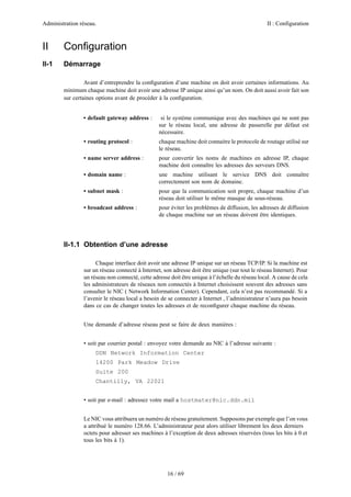 Administration réseau. II : Configuration
16 / 69
II Conﬁguration
II-1 Démarrage
Avant d’entreprendre la conﬁguration d’une machine on doit avoir certaines informations. Au
minimum chaque machine doit avoir une adresse IP unique ainsi qu’un nom. On doit aussi avoir fait son
sur certaines options avant de procéder à la conﬁguration.
• default gateway address : si le système communique avec des machines qui ne sont pas
sur le réseau local, une adresse de passerelle par défaut est
nécessaire.
• routing protocol : chaque machine doit connaitre le protocole de routage utilisé sur
le réseau.
• name server address : pour convertir les noms de machines en adresse IP, chaque
machine doit connaître les adresses des serveurs DNS.
• domain name : une machine utilisant le service DNS doit connaître
correctement son nom de domaine.
• subnet mask : pour que la communication soit propre, chaque machine d’un
réseau doit utiliser le même masque de sous-réseau.
• broadcast address : pour éviter les problèmes de diffusion, les adresses de diffusion
de chaque machine sur un réseau doivent être identiques.
II-1.1 Obtention d’une adresse
Chaque interface doit avoir une adresse IP unique sur un réseau TCP/IP. Si la machine est
sur un réseau connecté à Internet, son adresse doit être unique (sur tout le réseau Internet). Pour
un réseau non connecté, cette adresse doit être unique à l’échelle du réseau local. A cause de cela
les administrateurs de réseaux non connectés à Internet choisissent souvent des adresses sans
consulter le NIC ( Network Information Center). Cependant, cela n’est pas recommandé. Si a
l’avenir le réseau local a besoin de se connecter à Internet , l’administrateur n’aura pas besoin
dans ce cas de changer toutes les adresses et de reconﬁgurer chaque machine du réseau.
Une demande d’adresse réseau peut se faire de deux manières :
• soit par courrier postal : envoyez votre demande au NIC à l’adresse suivante :
DDN Network Information Center
14200 Park Meadow Drive
Suite 200
Chantilly, VA 22021
• soit par e-mail : adressez votre mail a hostmater@nic.ddn.mil
Le NIC vous attribuera un numéro de réseau gratuitement. Supposons par exemple que l’on vous
a attribué le numéro 128.66. L’administrateur peut alors utiliser librement les deux derniers
octets pour adresser ses machines à l’exception de deux adresses réservées (tous les bits à 0 et
tous les bits à 1).
 
