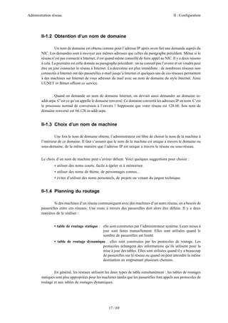 Administration réseau. II : Configuration
17 / 69
II-1.2 Obtention d’un nom de domaine
Un nom de domaine est obtenu comme pour l’adresse IP après avoir fait une demande auprès du
NIC. Les demandes sont à envoyer aux mêmes adresses que celles du paragraphe précédent. Même si le
réseau n’est pas connecté à Internet, il est quand même conseillé de faire appel au NIC. Il y a deux raisons
à cela. La première est celle donnée au paragraphe précédent : on ne connaît pas l’avenir et on voudra peut
être un jour connecter le réseau à Internet. La deuxième est plus immédiate : de nombreux réseaux non
connectés à Internet ont des passerelles e-mail jusqu’à Internet et quelques uns de ces réseaux permettent
à des machines sur Internet de vous adresser du mail avec un nom de domaine du style Internet. Ainsi
UUNET et Bitnet offrent ce service.
Quand on demande un nom de domaine Internet, on devrait aussi demander un domaine in-
addr.arpa. C’est ce qu’on appelle le domaine renversé. Ce domaine convertit les adresses IP en nom. C’est
le processus normal de conversion à l’envers ! Supposons que votre réseau est 128.66. Son nom de
domaine renversé est 66.128.in-addr.arpa.
II-1.3 Choix d’un nom de machine
Une fois le nom de domaine obtenu, l’administrateur est libre de choisir le nom de la machine à
l’intérieur de ce domaine. Il faut s’assurer que le nom de la machine est unique a travers le domaine ou
sous-domaine, de la même manière que l’adresse IP est unique a travers le réseau ou sous-réseau.
Le choix d’un nom de machine peut s’avérer délicat. Voici quelques suggestions pour choisir :
• utiliser des noms courts, facile à épeler et à mémoriser.
• utiliser des noms de thème, de personnages connus...
• éviter d’utiliser des noms personnels, de projets ou venant du jargon technique.
II-1.4 Planning du routage
Si des machines d’un réseau communiquent avec des machines d’un autre réseau, on a besoin de
passerelles entre ces réseaux. Une route à travers des passerelles doit alors être déﬁnie. Il y a deux
manières de le réaliser :
• table de routage statique : elle sont construites par l’administrateur système. Leurs mises à
jour sont faites manuellement. Elles sont utilisées quand le
nombre de passerelles est limité.
• table de routage dynamique : elles sont construites par les protocoles de routage. Les
protocoles échangent des informations qu’ils utilisent pour la
mise à jour des tables. Elles sont utilisées quand il y a beaucoup
de passerelles sur le réseau ou quand on peut atteindre la même
destination en empruntant plusieurs chemins.
En général, les réseaux utilisent les deux types de table simultanément : les tables de routages
statiques sont plus appropriées pour les machines tandis que les passerelles font appels aux protocoles de
routage et aux tables de routages dynamiques.
 