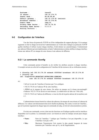 Administration réseau. II : Configuration
19 / 69
Hostname : txsun01
IP adress : 192.33.174.70
Subnet mask : FF.FF.FF.E0
Default gateway : 192.33.174.65 (ensisun)
Broadcast address : 192.33.174.95
Domain Name : imag.fr
Primary Name Server : 192.33.74.34
Secondary Name Server : 0.0.0.0
Routing Protocol :
II-2 Conﬁguration de l’interface
Une des forces du protocole TCP/IP est d’être indépendant du support physique. Cet avantage
augmente en fait la charge de travail de l’administrateur car il doit alors indiquer au protocole TCP/IP
quelles interfaces il utiliser et pour chaque interface, il doit donner ses caractéristiques. Contrairement
aux adresses Ethernet qui sont implémentées en hard, l’administrateur système attribue à chaque interface
réseau une adresse IP, un masque de sous réseau et une adresse de diffusion.
II-2.1 La commande ifconﬁg
Cette commande permet d’installer ou de vériﬁer les attributs associés à chaque interface.
L’exemple suivant est celui de la conﬁguration de l’interface le0 de ensisun et de sa vériﬁcation ensuite :
% ifconfig le0 192.33.174.34 netmask ffffffe0 broadcast 192.33.174.63
% ifconfig le0
le0: flags=63<UP,BROADCAST,NOTRAILERS,RUNNING>
inet 192.33.174.34 netmask ffffffe0 broadcast 192.33.174.63
où :
• le0 est le nom de l’interface d’ensisun que l’on conﬁgure.
• 192.33.174.34 est l’adresse IP de cette interface.
• ffffffe0 est le masque de sous réseau. On utilise un masque car le réseau net-ensimag01
d’adresse 192.33.174 est divisé en sous-réseaux. La subdivision est faite sur 3 bits (e0).
• 192.33.174.63 est l’adresse de diffusion, i.e tous les bits de la partie adresse de la machine sont
à 1.
L’administrateur réseau fournit les valeurs des adresses, du masque de sous-réseau et l’adresse de
diffusion. Ces valeurs sont directement tirées de la feuille de planning. Par contre, le nom de l’interface ,
qui est le premier argument de chaque ligne de commande ifconﬁg, est tiré de la documentation système.
Il existe une commande, netstat, dont une des fonctions est d’indiquer quelles sont les interfaces
disponibles sur le système. La commande netstat -ain fournit en sortie les champs suivant pour chaque
interface :
• Name : Nom de l’interface. * indique que l’interface n’est pas disponible, i.e que
l’interface n’est pas «UP».
• Mtu : Maximum Transmission Unit montre la plus grande longueur de trame
transmise par l’interface sans qu’il y ait de fragmentation.
 