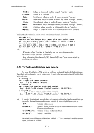 Administration réseau. II : Configuration
20 / 69
• Net/Dest : Indique le réseau ou la machine auxquels l’interface a accès.
• Address : adresse IP de l’interface
• Ipkts : Input Packets indique le nombre de trames reçues par l’interface.
• Ierrs : Input Errors indique le nombre de trames avec erreurs reçues par l’interface.
• Opkts : Output Packets indique le nombre de trames émises par l’interface.
• Oerrs : Output Errors indique le nombre de trames avec erreurs émises par l’interface.
• Collis : Collisions indique le nombre de collisions détectées par l’interface.
• Queue : Indique le nombre de trames en ﬁle d’attente d’émission de l’interface.
Le résultat de la commande netstat -ain sur la machine ensisun est le suivant :
%netstat -ain
Name Mtu Net/Dest Address Ipkts Ierrs Opkts Oerrs Collis Queue
le0 1500 192.33.174.32 192.33.174.34 1242702 1 985946 0 10284 0
le1* 1500 none none 0 0 0 0 0 0
ne0 1500 192.33.174.64 192.33.174.65 1009315 131 985120 0 419 0
lo0 1536 127.0.0.0 127.0.0.1 178672 0 178672 0 0 0
où :
• L’interface lo0 est l’interface de «loopback», que tous les systèmes possèdent.
• L’interface le0 est conﬁgurée pour Ethernet
• Pour information, l’interface std0 (DDN Standard X25), que l’on ne trouve pas ici, est
conﬁgurée pour Milnet.
II-2.2 Vériﬁcation de l’interface avec ifconﬁg
Un script d’installation UNIX permet de conﬁgurer le réseau à la place de l’administrateur.
Cependant, cette conﬁguration peut ne pas convenir. On peut vériﬁer les caractéristiques d’une interface
grâce a ifconﬁg.
% ifconfig lo0
lo0: flags=49<UP,LOOPBACK,RUNNING>
inet 127.0.0.1 netmask ff000000
% ifconfig le0
le0: flags=63<UP,BROADCAST,NOTRAILERS,RUNNING>
inet 192.33.174.34 netmask ffffffe0 broadcast 192.33.174.63
% ifconfig ne0
ne0: flags=63<UP,BROADCAST,NOTRAILERS,RUNNING>
inet 192.33.174.65 netmask ffffffe0 broadcast 192.33.174.95
où, la première ligne indique le nom et les ﬂags qui caractérisent l’interface. Les ﬂags sont décrits par
un nombre dont les bits sont traduits en un ensemble de noms. Ainsi 63 correspond a :
• UP : l’interface est disponible.
• BROADCAST : l’interface traite le diffusion, i.e elle est connectée a un réseau qui traite la
diffusion comme Ethernet.
• NOTRAILERS : l’interface ne traite pas l’encapsulation.
• RUNNING : l’interface est utilisée
La seconde ligne afﬁchant des informations attachées à TCP/IP, i.e adresse IP, masque de sous-
réseau et adresse de diffusion.
 