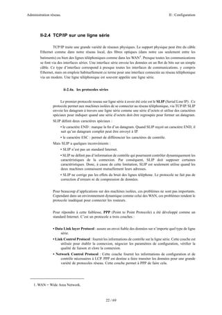 Administration réseau. II : Configuration
22 / 69
II-2.4 TCP/IP sur une ligne série
TCP/IP traite une grande variété de réseaux physiques. Le support physique peut être du câble
Ethernet comme dans notre réseau local, des ﬁbres optiques (dans notre cas seulement entre les
batiments) ou bien des lignes téléphoniques comme dans les WAN1
. Presque toutes les communications
se font via des interfaces séries. Une interface série envoie les données en un ﬂot de bits sur un simple
câble. Ce type d’interface correspond à presque toutes les interfaces de communications. y compris
Ethernet, mais on emploie habituellement ce terme pour une interface connectée au réseau téléphonique
via un modem. Une ligne téléphonique est souvent appelée une ligne série.
ii-2.4a. les protocoles séries
Le premier protocole reseau sur ligne série à avoir été crée est le SLIP (Serial Line IP) . Ce
protocole permet aux machines isolées de se connecter au réseau téléphonique, via TCP/IP. SLIP
envoie les datagram à travers une ligne série comme une série d’octets et utilise des caractères
spéciaux pour indiquer quand une série d’octets doit être regroupée pour former un datagram.
SLIP déﬁnit deux caractères spéciaux :
• le caractère END : marque la ﬁn d’un datagram. Quand SLIP reçoit un caractère END, il
sait qu’un datagram complet peut être envoyé à IP.
• le caractère ESC : permet de différencier les caractères de contrôle.
Mais SLIP a quelques inconvénients :
• SLIP n’est pas un standard Internet.
• SLIP ne déﬁnit pas d’information de contrôle qui pourraient contrôler dynamiquement les
caractéristiques de la connexion. Par conséquent, SLIP doit supposer certaines
caractéristiques. Donc, à cause de cette limitation, SLIP est seulement utilise quand les
deux machines connaissent mutuellement leurs adresses.
• SLIP ne corrige pas les effets du bruit des lignes téléphone. Le protocole ne fait pas de
correction d’erreurs ni de compression de données.
Pour beaucoup d’applications sur des machines isolées, ces problèmes ne sont pas importants.
Cependant dans un environnement dynamique comme celui des WAN, ces problèmes rendent le
protocole inadéquat pour connecter les routeurs.
Pour répondre à cette faiblesse, PPP (Point to Point Protocole) a été développé comme un
standard Internet. C’est un protocole a trois couches :
• Data Link layer Protocol : assure un envoi ﬁable des données sur n’importe quel type de ligne
série.
• Link Control Protocol : fournit les informations de contrôle sur la ligne série. Cette couche est
utilisée pour établir la connexion, négocier les paramètres de conﬁguration, vériﬁer la
qualité de liaison et clore la connexion.
• Network Control Protocol : Cette couche fournit les informations de conﬁguration et de
contrôle nécessaires à LCP. PPP est destine a faire transiter les données pour une grande
variété de protocoles réseau. Cette couche permet à PPP de faire cela.
1. WAN = Wide Area Network.
 