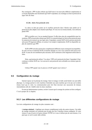 Administration réseau. II : Configuration
23 / 69
Par conséquent , PPP est plus robuste que SLIP mais il est aussi plus difﬁcile à implementer et
n’est pas disponible aussi facilement que SLIP. Cependant, ses avantages en font le protocole de
ligne série du futur.
ii-2.4b. choix d’un protocole série
Le choix ne doit pas porter sur le meilleur protocole dans l’absolu mais plutôt sur le
protocole le plus adapte à une situation spéciﬁque. Si vous avez un réseau étendu, vous utiliserez
plutôt PPP.
PPP est préfère car c’est un standard Internet. Il offre donc plus de compatibilité entre les
systèmes. PPP est aussi plus robuste que SLIP. Ces caractéristiques en font un bon protocole pour
la connexion de routeurs sur une ligne série. Cependant, comme SLIP à été le premier protocole
série pour IP largement diffusé, et comme il est simple à implementer, SLIP est disponible sur
plus de matériels que PPP.
SLIP et PPP sont deux protocoles complètement différents et par conséquent incompatibles.
Si votre serveur à seulement SLIP, la machine distante ou vous vous connectez doit aussi avoir
SLIP. A cause de son installation plus ancienne, SLIP continuera à être largement utilisé dans le
futur.
Donc, quel protocole utiliser ? Les deux ! PPP est le protocole du futur. Cependant il faut
continuer a utiliser SLIP car c’est souvent le seul protocole série utilisable sur certains types de
matériels.
Utilisez PPP quand vous le pouvez et SLIP quand vous le devez !
II-3 Conﬁguration du routage
Internet repose sur le principe du routage. Sans le routage, le traﬁc serait limité à un seul câble
physique. Le routage permet à votre machine d’atteindre une autre machine qui n’est pas sur le même
réseau local que le votre. La communication peut très bien traverser une succession de réseaux
intermédiaires aﬁn de s’établir entre les deux machines.
En tant qu’administrateur système, on doit s’assurer que le routage du système est bien conﬁguré.
C’est le propos de ce chapitre.
II-3.1 Les différentes conﬁgurations de routage
Les trois conﬁgurations de routage les plus courantes sont :
• routage minimal : s’applique aux réseaux complètement isolés des autres réseaux. Une table
de routage minimale est construite par ifconﬁg une fois l’interface réseau conﬁgurée. Si votre
réseau n’a pas d’accès à d’autres réseaux TCP/IP et si vous n’utilisez pas de sous-réseaux, il se
peut que ce soit la seule table utilisée.
 