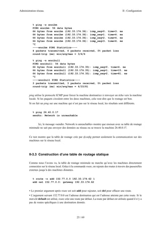 Administration réseau. II : Configuration
25 / 69
% ping -s ensibm
PING ensibm: 56 data bytes
64 bytes from ensibm (192.33.174.36): icmp_seq=0. time=3. ms
64 bytes from ensibm (192.33.174.36): icmp_seq=1. time=4. ms
64 bytes from ensibm (192.33.174.36): icmp_seq=2. time=4. ms
64 bytes from ensibm (192.33.174.36): icmp_seq=3. time=6. ms
^C
----ensibm PING Statistics----
4 packets transmitted, 4 packets received, 0% packet loss
round-trip (ms) min/avg/max = 3/4/6
% ping -s ensibull
PING ensibull: 56 data bytes
64 bytes from ensibull (192.33.174.35): icmp_seq=0. time=4. ms
64 bytes from ensibull (192.33.174.35): icmp_seq=1. time=15. ms
64 bytes from ensibull (192.33.174.35): icmp_seq=2. time=81. ms
^C
----ensibull PING Statistics----
3 packets transmitted, 3 packets received, 0% packet loss
round-trip (ms) min/avg/max = 4/33/81
ping utilise le protocole ICMP pour forcer la machine destinatrice à renvoyer un écho vers la machine
locale. Si les paquets circulent entre les deux machines, cela veut dire que le routage est bon.
Si on fait un ping sur une machine qui n’est pas sur le réseau local, les résultats sont différents.
% ping 26.40.0.17
sendto: Network is unreachable
Ici, le message «sendto: Network is unreachable» montre que ensisun avec sa table de routage
minimale ne sait pas envoyer des données au réseau ou se trouve la machine 26.40.0.17.
Ce test montre que la table de routage crée par ifconﬁg permet seulement la communication sur des
machines sur le réseau local.
II-3.3 Construction d’une table de routage statique
Comme nous l’avons vu, la table de routage minimale ne marche qu’avec les machines directement
connectées sur le réseau local. Grâce à la commande route, on rajoute des routes à travers des passerelles
externes jusqu’à des machines distantes.
% route -n add 152.77.0.0 192.33.174.62 1
add net 152.77.0.0: gateway 192.33.174.62
• Le premier argument après route est soit add pour rajouter, soit del pour effacer une route.
• L’argument suivant 152.77.0.0 est l’adresse destination qui est l’adresse atteinte par cette route. Si le
mot-clé default est utilisé, route crée une route par défaut. La route par défaut est utilisée quand il n’y a
pas de routes spéciﬁques à une destination donnée.
 