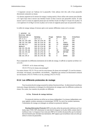 Administration réseau. II : Configuration
26 / 69
• L’argument suivant est l’adresse de la passerelle. Cette adresse doit être celle d’une passerelle
directement connectée au réseau.
• Le dernier argument est la mesure de routage ( routing metric). Route utilise cette mesure pour décider
s’il s’agit d’une route à travers une interface locale ou bien à travers une passerelle externe. Si cette
mesure vaut 0, la route est supposée passer par une interface locale et le ﬂag G n’est pas mis en place. Si
c’est supérieur à 0, le ﬂag G est mis en place car la route est supposée passer par une passerelle externe.
La table de routage statique d’ensisun après avoir ajouter différentes routes est la suivante :
% netstat -nr
Routing tables
Destination Gateway Flags Refcnt Use Interface
127.0.0.1 127.0.0.1 UH 5 2017 lo0
192.33.174.160 192.33.174.33 UG 0 0 le0
192.33.174.128 192.33.174.33 UG 21 13874 le0
129.88.0.0 192.33.174.62 UG 17 438296 le0
default 192.33.174.62 UG 0 161657 le0
192.33.174.96 192.33.174.35 UG 4 3509 le0
192.33.174.64 192.33.174.65 U 52 1273321 ne0
192.33.174.32 192.33.174.34 U 133 887308 le0
152.77.0.0 192.33.174.62 UG 0 0 le0
192.33.175.0 192.33.174.36 UG 0 28450 le0
Pour comprendre les différentes destinations de la table de routage, il sufﬁt de se reporter au ﬁchier /etc/
networks :
129.88.0.0 est le réseau net-imag
192.33.175.0 est le réseau net-ensimag23
Les autres réseaux 192.33.174.xxx sont les sous-réseaux du réseau net-ensimag01. Ce sont les réseaux :
net-ensipc, net-ensuntx, net-ensibmtx, net-ensibultx,... Rapellons que ensisun est directement connecté
sur net-ensuntx (192.33.174.64) et sur net_ensimag (192.33.174.32)
II-3.4 Les différents protocoles de routage
Tous les protocoles de routage assurent les mêmes fonctions de base : ils déterminent la meilleure
route pour chaque destination et échangent les informations de routages entre les différents systèmes du
réseau. Par contre, leur manière de procéder est différente.
ii-3.4a. Protocole de routage intérieur
Un protocole intérieur est utilisé sur un réseau indépendant. Ces réseaux indépendants sont
aussi appelés système autonome en terminologie TCP/IP. Au sein d’un système autonome,
l’information de routage est échangée en utilisant un protocole intérieur.
Routing Information Protocole (RIP) est le plus utilisé des protocoles intérieurs car il est
inclus dans UNIX. RIP sélectionne la route dont la longueur est la plus faible comme étant la
meilleure route. La longueur d’une route pour RIP est le nombre de passerelles que les données
doivent franchir pour atteindre leur destination. RIP suppose que la meilleure route est celle qui
utilise le moins de passerelles.
 