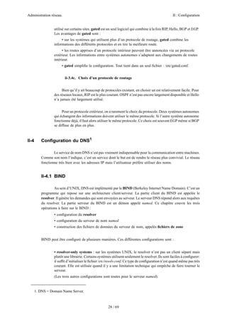 Administration réseau. II : Configuration
28 / 69
utilisé sur certains sites. gated est un seul logiciel qui combine à la fois RIP, Hello, BGP et EGP.
Les avantages de gated sont :
• sur les systèmes qui utilisent plus d’un protocole de routage, gated combine les
informations des différents protocoles et en tire la meilleure route.
• les routes apprises d’un protocole intérieur peuvent être annoncées via un protocole
extérieur. Les informations entre systèmes autonomes s’adaptent aux changements de routes
intérieur.
• gated simpliﬁe la conﬁguration. Tout tient dans un seul ﬁchier : /etc/gated.conf.
ii-3.4c. Choix d’un protocole de routage
Bien qu’il y ait beaucoup de protocoles existant, en choisir un est relativement facile. Pour
des réseaux locaux, RIP est le plus courant. OSPF n’est pas encore largement disponible et Hello
n’a jamais été largement utilisé.
Pour un protocole extérieur, on a rarement le choix du protocole. Deux systèmes autonomes
qui échangent des informations doivent utiliser le même protocole. Si l’autre système autonome
fonctionne déjà, il faut alors utiliser le même protocole. Ce choix est souvent EGP même si BGP
se diffuse de plus en plus.
II-4 Conﬁguration du DNS1
Le service de nom DNS n’est pas vraiment indispensable pour la communication entre machines.
Comme son nom l’indique, c’est un service dont le but est de rendre le réseau plus convivial. Le réseau
fonctionne très bien avec les adresses IP mais l’utilisateur préfère utiliser des noms.
II-4.1 BIND
Au sein d’UNIX, DNS est implémenté par le BIND (Berkeley Internet Name Domain). C’est un
programme qui repose sur une architecture client/serveur. La partie client du BIND est appelée le
resolver. Il génère les demandes qui sont envoyées au serveur. Le serveur DNS répond alors aux requêtes
du resolver. La partie serveur du BIND est un démon appelé named. Ce chapitre couvre les trois
opérations à faire sur le BIND :
• conﬁguration du resolver
• conﬁguration du serveur de nom named
• construction des ﬁchiers de données du serveur de nom, appelés ﬁchiers de zone
BIND peut être conﬁguré de plusieurs manières. Ces différentes conﬁgurations sont :
• resolver-only systems : sur les systèmes UNIX, le resolver n’est pas un client séparé mais
plutôt une librairie. Certains systèmes utilisent seulement le resolver. Ils sont faciles à conﬁgurer:
il sufﬁt d’initialiser le ﬁchier /etc/resolv.conf. Ce type de conﬁguration n’est quand même pas très
courant. Elle est utilisée quand il y a une limitation technique qui empêche de faire tourner le
serveur.
(Les trois autres conﬁgurations sont toutes pour le serveur named).
1. DNS = Domain Name Server.
 