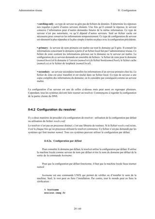 Administration réseau. II : Configuration
29 / 69
• catching-only : ce type de serveur ne gère pas de ﬁchiers de données. Il determine les réponses
aux requêtes à partir d’autres serveurs distants. Une fois qu’il connaît la réponse, le serveur
conserve l’information pour d’autres demandes futures de la même information. Ce type de
serveur n’est pas autoritaire, vu qu’il dépend d’autres serveurs. Seul un ﬁchier cache est
nécessaire pour conserver les informations temporairement. Ce type de conﬁguration de serveur
est sûrement la plus répandue et la plus simple à mettre en place avec la conﬁguration précédente.
• primary : le serveur de nom primaire est maître sur tout le domaine qu’il gère. Il connaît les
informations concernant le domaine à partir d’un ﬁchier local fait par l’administrateur réseau. Ce
ﬁchier de zone contient les informations précises sur le domaine ou le serveur est maître. La
conﬁguration de ce serveur demande un ensemble de ﬁchiers : le ﬁchier de zone pour le domaine
(named.hosts) et le domaine à l’envers (named.rev),le ﬁchier boot(named.boot), le ﬁchier cache
(named.ca) et le ﬁchier de loopback (named.local).
• secondary : un serveur secondaire transfére les informations d’un serveur primaire chez lui. Le
ﬁchier de zone est ainsi transféré et est stocké dans un ﬁchier local. Ce type de serveur a une
copie complète des informations du domaine; on le considère par conséquent comme un serveur
maître.
La conﬁguration d’un serveur est une de celles ci-dessus mais peut aussi en regrouper plusieurs.
Cependant, tous les systèmes doivent faire tourner un resolver. Commençons à regarder la conﬁguration
de la partie cliente du DNS.
II-4.2 Conﬁguration du resolver
Il y a deux manières de procéder à la conﬁguration de resolver : utilisation de la conﬁguration par défaut
ou utilisation du ﬁchier resolv.conf.
Le resolver n’est pas un processus distinct; c’est une librairie de routines. Si le ﬁchier resolv.conf existe,
il est lu chaque fois qu’un processus utilisant le resolver commence. Ce ﬁchier n’est pas demandé par les
systèmes qui font tourner named. Tous ces systèmes peuvent utiliser la conﬁguration par défaut.
ii-4.2a. Conﬁguration par défaut
Pour connaître le domaine par défaut, le resolver utilise la conﬁguration par défaut. Il utilise
la machine locale comme serveur de nom par défaut et tire le nom du domaine par défaut de la
sortie de la commande hostname.
Pour que la conﬁguration par défaut fonctionne, il faut que la machine locale fasse tourner
named.
hostname est une commande UNIX qui permet de vériﬁer ou d’installer le nom de la
machine. Seul, le root peut en faire l’installation. Par contre, tout le monde peut en faire la
vériﬁcation :
% hostname
ensisun.imag.fr
 