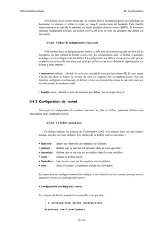 Administration réseau. II : Configuration
30 / 69
Si le ﬁchier resolv.conf n’existe pas, le resolver enlève la première partie de l’afﬁchage de
hostname, i.e ensisun et utilise le reste, i.e imag.fr comme nom de domaine. Cela marche
correctement si le nom de la machine est «fully qualiﬁed domain name FQDN». Si hostname
retourne simplement ensisun, un ﬁchier resolv.conf avec le nom de domaine par défaut est
nécessaire.
ii-4.2b. Fichier de conﬁguration resolv.conf
Si le système local ne fait pas tourner named ou si le nom du domaine ne peut pas être tiré de
hostname, on doit utiliser le ﬁchier resolv.conf. La conﬁguration avec ce ﬁchier a quelques
avantages sur la conﬁguration par défaut. La conﬁguration est déﬁnie clairement et elle permet
de choisir un serveur de nom autre que celui par défaut au cas ou ce dernier ne réponde plus. Ce
ﬁchier a deux entrées :
• nameserver address : identiﬁe le ou les serveuri(s) de nom par son adresse IP. Si cette entrée
n’existe pas dans le ﬁchier, le serveur de nom est supposé être la machine locale. Sur une
machine conﬁgurée resolver-only, le ﬁchier resolv.conf contient des noms de serveurs mais qui
ne sont jamais la machine locale.
• domain name : déﬁnit le nom du domaine par défaut, par exemple imag.fr.
II-4.3 Conﬁguration de named
Alors que la conﬁguration du resolver nécessite au plus un ﬁchier, plusieurs ﬁchiers sont
nécessaires pour conﬁgurer named.
ii-4.3a. Le ﬁchier named.boot
Ce ﬁchier indique les sources de l’information DNS. Ces sources sont soit des ﬁchiers
locaux, soit des serveurs distants. Les entrées de ce ﬁchier sont les suivantes :
• directory : déﬁnit un répertoire de référence des ﬁchiers.
• primary : déclare que ce serveur est primaire dans la zone spéciﬁée.
• secondary : déclare que ce serveur est secondaire dans la zone spéciﬁée.
• cache : indique le ﬁchier cache.
• forwaders : liste des serveurs ou les requêtes sont expédiées.
• slave : force le serveur à seulement utiliser des forwaders.
La façon dont on conﬁgure named.boot indique si on utilise le serveur comme primary server,
secondary server ou catching-only server.
• Conﬁguration catching-only server
Le contenu du ﬁchier named.boot ressemble à ce qui suit :
;
; a catching-only server configuration
;
directory /usr/local/domain
 