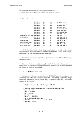 Administration réseau. II : Configuration
32 / 69
Le ﬁchier cache pour ensisun est : /var/spool/named/root.cache.
Il contient le nom et les adresses des serveurs root . Voici son contenu :
;
; Hints for root nameservers
;
. 99999999 IN NS c.nyser.net.
99999999 IN NS kava.nisc.sri.com.
99999999 IN NS ns.nasa.gov.
99999999 IN NS aos.brl.mil.
99999999 IN NS ns.nic.ddn.mil.
99999999 IN NS terp.umd.edu.
99999999 IN NS nic.nordu.net.
c.nyser.net. 99999999 IN A 192.33.4.12
kava.nisc.sri.com. 99999999 IN A 192.33.33.24
ns.nasa.gov. 99999999 IN A 192.52.195.10
99999999 IN A 128.102.16.10
aos.brl.mil. 99999999 IN A 192.5.25.82
ns.nic.ddn.mil. 99999999 IN A 192.112.36.4
terp.umd.edu. 99999999 IN A 128.8.10.90
nic.nordu.net. 99999999 IN A 192.36.148.17
99999999 est le ttl (time to live). ttl représente la durée en seconde pendant laquelle
l’information doit être conservée dans le cache. La valeur 99999999 - la plus grande possible -
indique que le serveur root n’est jamais enlevé du cache.
Une liste de serveur root est disponible par ftp anonyme à nic.ddn.mil dans le ﬁchier netinfo/
root/root-servers.txt.
Si le réseau n’est pas connecté à Internet, il est inutile d’initialiser le cache avec les serveurs
root ci-dessus, vu que vous ne pourrez pas les atteindre. Initialisez votre cache avec des entrées
qui pointent sur le serveur de nom local.
ii-4.3c. Le ﬁchier named.local
Ce ﬁchier est utilisé pour convertir l’adresse 127.0.0.1 (l’adresse loopback) en le nom
localhost. C’est le ﬁchier zone du domaine renversé 0.0.127.in-addr.arpa. Ce ﬁchier est presque
chaque fois identique sur tous les serveurs. Voici le contenu du ﬁchier mis à disposition à
l’adresse de ftp ci-dessus :
;
; @(#)named.local 1.1 (Berkeley) 86/01/21
;
@ IN SOA ucbvax.Berkeley.EDU. kjd.ucbvax.Berkeley.EDU. (
1.2 ; Serial
3600 ; Refresh
300 ; Retry
3600000 ; Expire
14400 ) ; Minimum
IN NS ucbvax.Berkeley.EDU.
0 IN PTR loopback.ucbvax.Berkeley.EDU.
1 IN PTR localhost.
 