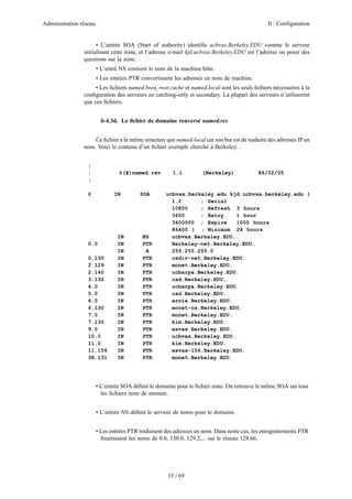 Administration réseau. II : Configuration
33 / 69
• L’entrée SOA (Start of authority) identiﬁe ucbvax.Berkeley.EDU comme le serveur
initialisant cette zone, et l’adresse e-mail kjd.ucbvax.Berkeley.EDU est l’adresse ou poser des
questions sur la zone.
• L’entré NS contient le nom de la machine hôte.
• Les entrées PTR convertissent les adresses en nom de machine.
• Les ﬁchiers named.boot, root.cache et named.local sont les seuls ﬁchiers nécessaires à la
conﬁguration des serveurs en catching-only et secondary. La plupart des serveurs n’utiliseront
que ces ﬁchiers.
ii-4.3d. Le ﬁchier de domaine renversé named.rev
Ce ﬁchier a la même structure que named.local car son but est de traduire des adresses IP en
nom. Voici le contenu d’un ﬁchier exemple cherché à Berkeley. :
;
; @(#)named.rev 1.1 (Berkeley) 86/02/05
;
@ IN SOA ucbvax.berkeley.edu kjd.ucbvax.berkeley.edu (
1.2 ; Serial
10800 ; Refresh 3 hours
3600 ; Retry 1 hour
3600000 ; Expire 1000 hours
86400 ) ; Minimum 24 hours
IN NS ucbvax.Berkeley.EDU.
0.0 IN PTR Berkeley-net.Berkeley.EDU.
IN A 255.255.255.0
0.130 IN PTR csdiv-net.Berkeley.EDU.
2.129 IN PTR monet.Berkeley.EDU.
2.140 IN PTR ucbarpa.Berkeley.EDU.
3.132 IN PTR cad.Berkeley.EDU.
4.0 IN PTR ucbarpa.Berkeley.EDU.
5.0 IN PTR cad.Berkeley.EDU.
6.0 IN PTR ernie.Berkeley.EDU.
6.130 IN PTR monet-cs.Berkeley.EDU.
7.0 IN PTR monet.Berkeley.EDU.
7.130 IN PTR kim.Berkeley.EDU.
9.0 IN PTR esvax.Berkeley.EDU.
10.0 IN PTR ucbvax.Berkeley.EDU.
11.0 IN PTR kim.Berkeley.EDU.
11.156 IN PTR esvax-156.Berkeley.EDU.
38.131 IN PTR monet.Berkeley.EDU.
• L’entrée SOA déﬁnit le domaine pour le ﬁchier zone. On retrouve le même SOA sur tous
les ﬁchiers zone de ensisun.
• L’entrée NS déﬁnit le serveur de noms pour le domaine.
• Les entrées PTR traduisent des adresses en nom. Dans notre cas, les enregistrements PTR
fournissent les noms de 0.0, 130.0, 129.2,... sur le réseau 128.66.
 