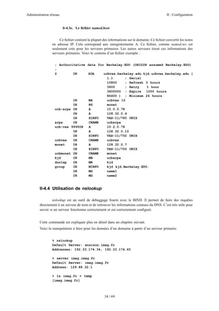 Administration réseau. II : Configuration
34 / 69
ii-4.3e. Le ﬁchier named.host
Ce ﬁchier contient la plupart des informations sur le domaine. Ce ﬁchier convertit les noms
en adresse IP. Cela correspond aux enregistrements A. Ce ﬁchier, comme named.rev est
seulement crée pour les serveurs primaires. Les autres serveurs tirent ces informations des
serveurs primaires. Voici le contenu d’un ﬁchier exemple :
; Authoritative data for Berkeley.EDU (ORIGIN assumed Berkeley.EDU)
;
@ IN SOA ucbvax.berkeley.edu kjd.ucbvax.berkeley.edu (
1.1 ; Serial
10800 ; Refresh 3 hours
3600 ; Retry 1 hour
3600000 ; Expire 1000 hours
86400 ) ; Minimum 24 hours
IN MX ucbvax 10
IN NS monet
ucb-arpa IN A 10.0.0.78
IN A 128.32.0.4
IN HINFO VAX-11/780 UNIX
arpa IN CNAME ucbarpa
ucb-vax 9999IN A 10.2.0.78
IN A 128.32.0.10
IN HINFO VAX-11/750 UNIX
ucbvax IN CNAME ucbvax
monet IN A 128.32.0.7
IN HINFO VAX-11/750 UNIX
ucbmonet IN CNAME monet
kjd IN MB ucbarpa
dunlap IN MR kjd
group IN MINFO kjd kjd.Berkeley.EDU.
IN MG name1
IN MG name2
II-4.4 Utilisation de nslookup
nslookup est un outil de debuggage fourni avec le BIND. Il permet de faire des requêtes
directement à un serveur de nom et de retrouver les informations connues du DNS. C’est très utile pour
savoir si un serveur fonctionne correctement et est correctement conﬁguré.
Cette commande est expliquée plus en détail dans un chapitre suivant.
Voici la manipulation à faire pour les données d’un domaine à partir d’un serveur primaire:
% nslookup
Default Server: ensisun.imag.fr
Addresses: 192.33.174.34, 192.33.174.65
> server imag.imag.fr
Default Server: imag.imag.fr
Address: 129.88.32.1
> ls imag.fr > temp
[imag.imag.fr]
 