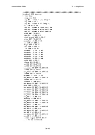 Administration réseau. II : Configuration
35 / 69
####################################################################
Received 6251 records.
> view temp
[imag.imag.fr]
imag.fr. server = imag.imag.fr
imag 129.88.32.1
imag.fr. server = hal.imag.fr
hal 129.88.32.24
imag.fr. server = layon.inria.fr
imag.fr. server = mirsa.inria.fr
imag.fr. server = archi.imag.fr
archi 147.171.129.1
imag.fr. 129.88.32.1
saint-eynard 129.88.38.27
notos 147.171.149.30
maceudes 129.88.32.49
lys 147.171.150.51
durga 129.88.32.24
oahu 129.88.100.64
lion 129.88.33.32
ensitty1 192.33.174.40
ensitty2 192.33.174.41
ensitty3 192.33.174.42
ensitty4 192.33.174.43
ensitty5 192.33.174.44
gimli 129.88.33.21
athena 129.88.40.3
knuth1 192.33.172.51
knuth2 192.33.172.52
mac_archi-10 147.171.129.230
knuth3 192.33.172.53
mac_archi-11 147.171.129.231
knuth4 192.33.172.54
meltemi 147.171.149.20
mac_archi-12 147.171.129.232
knuth5 192.33.172.55
aragorn 129.88.33.23
mac_archi-13 147.171.129.233
mare 129.88.100.18
mac_archi-15 147.171.129.235
mac_archi-16 147.171.129.236
mac_archi-17 147.171.129.237
mac_archi-20 147.171.129.240
mac_archi-18 147.171.129.238
mac_b2-1 129.88.59.2
devoluy 129.88.38.14
mac_archi-21 147.171.129.241
mac_archi-19 147.171.129.239
mac_b2-2 129.88.59.3
mac_archi-22 147.171.129.242
mac_b2-3 129.88.59.4
mac_archi-23 147.171.129.243
mac_b2-4 129.88.59.5
mac_archi-24 147.171.129.244
mac_b2-5 129.88.59.6
aramis-campus 129.88.31.254
... ( to be continued)
 