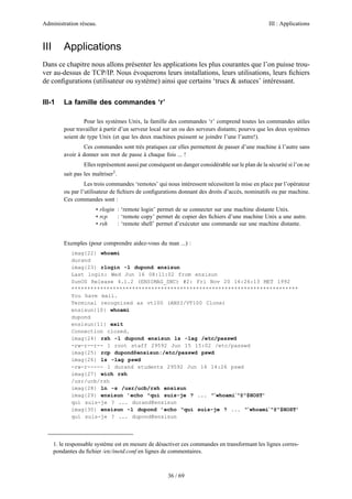 Administration réseau. III : Applications
36 / 69
III Applications
Dans ce chapitre nous allons présenter les applications les plus courantes que l’on puisse trou-
ver au-dessus de TCP/IP. Nous évoquerons leurs installations, leurs utilisations, leurs ﬁchiers
de conﬁgurations (utilisateur ou système) ainsi que certains ‘trucs & astuces’ intéressant.
III-1 La famille des commandes ‘r’
Pour les systèmes Unix, la famille des commandes ‘r’ comprend toutes les commandes utiles
pour travailler à partir d’un serveur local sur un ou des serveurs distants; pourvu que les deux systèmes
soient de type Unix (et que les deux machines puissent se joindre l’une l’autre!).
Ces commandes sont très pratiques car elles permettent de passer d’une machine à l’autre sans
avoir à donner son mot de passe à chaque fois ... !
Elles représentent aussi par conséquent un danger considérable sur le plan de la sécurité si l’on ne
sait pas les maîtriser1
.
Les trois commandes ‘remotes’ qui nous intéressent nécessitent la mise en place par l’opérateur
ou par l’utilisateur de ﬁchiers de conﬁgurations donnant des droits d’accès, nominatifs ou par machine.
Ces commandes sont :
• rlogin : ‘remote login’ permet de se connecter sur une machine distante Unix.
• rcp : ‘remote copy’ permet de copier des ﬁchiers d’une machine Unix a une autre.
• rsh : ‘remote shell’ permet d’exécuter une commande sur une machine distante.
Exemples (pour comprendre aidez-vous du man ...) :
imag{22} whoami
durand
imag{23} rlogin -l dupond ensisun
Last login: Wed Jun 16 08:11:02 from ensisun
SunOS Release 4.1.2 (ENSIMAG_SNC) #2: Fri Nov 20 16:26:13 MET 1992
***********************************************************************
You have mail.
Terminal recognized as vt100 (ANSI/VT100 Clone)
ensisun{10} whoami
dupond
ensisun{11} exit
Connection closed.
imag{24} rsh -l dupond ensisun ls -lag /etc/passwd
-rw-r--r-- 1 root staff 29592 Jun 15 15:02 /etc/passwd
imag{25} rcp dupond@ensisun:/etc/passwd pswd
imag{26} ls -lag pswd
-rw-r----- 1 durand students 29592 Jun 16 14:26 pswd
imag{27} wich rsh
/usr/ucb/rsh
imag{28} ln -s /usr/ucb/rsh ensisun
imag{29} ensisun ’echo "qui suis-je ? ... "‘whoami‘"@"$HOST’
qui suis-je ? ... durand@ensisun
imag{30} ensisun -l dupond ’echo "qui suis-je ? ... "‘whoami‘"@"$HOST’
qui suis-je ? ... dupond@ensisun
1. le responsable système est en mesure de désactiver ces commandes en transformant les lignes corres-
pondantes du ﬁchier /etc/inetd.conf en lignes de commentaires.
 