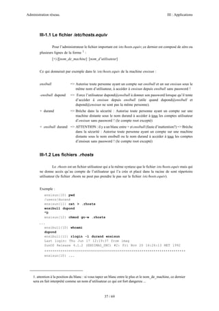 Administration réseau. III : Applications
37 / 69
III-1.1 Le ﬁchier /etc/hosts.equiv
Pour l’administrateur le ﬁchier important est /etc/hosts.equiv; ce dernier est composé de zéro ou
plusieurs lignes de la forme 1
:
[+|-][nom_de_machine] [nom_d’utilisateur]
Ce qui donnerait par exemple dans le /etc/hosts.equiv de la machine ensisun :
ensibull => Autorise toute personne ayant un compte sur ensibull et un sur ensisun sous le
même nom d’utilisateur, à accéder à ensisun depuis ensibull sans password !
-ensibull dupond => Force l’utilisateur dupond@ensibull à donner son password lorsque qu’il tente
d’accéder à ensisun depuis ensibull (utile quand dupond@ensibull et
dupond@ensisun ne sont pas la même personne).
+ durand => Brèche dans la sécurité : Autorise toute personne ayant un compte sur une
machine distante sous le nom durand à accéder à tous les comptes utilisateur
d’ensisun sans password ! (le compte root excepté)
+ ensibull durand => ATTENTION : il y a un blanc entre + et ensibull (faute d’inattention?) => Brèche
dans la sécurité : Autorise toute personne ayant un compte sur une machine
distante sous le nom ensibull ou le nom durand à accéder à tous les comptes
d’ensisun sans password ! (le compte root excepté)
III-1.2 Les ﬁchiers .rhosts
Le .rhosts est un ﬁchier utilisateur qui a la même syntaxe que le ﬁchier /etc/hosts.equiv mais qui
ne donne accès qu’au compte de l’utilisateur qui l’a crée et placé dans la racine de sont répertoire
utilisateur (le ﬁchier .rhosts ne peut pas prendre le pas sur le ﬁchier /etc/hosts.equiv).
Exemple :
ensisun{10} pwd
/users/durand
ensisun{11} cat > .rhosts
ensibull dupond
^D
ensisun{12} chmod go-w .rhosts
...
ensibull{10} whoami
dupond
ensibull{11} rlogin -l durand ensisun
Last login: Thu Jun 17 12:19:37 from imag
SunOS Release 4.1.2 (ENSIMAG_SNC) #2: Fri Nov 20 16:26:13 MET 1992
***********************************************************************
ensisun{10} ...
1. attention à la position du blanc : si vous tapez un blanc entre le plus et le nom_de_machine, ce dernier
sera en fait interprété comme un nom d’utilisateur ce qui est fort dangereu ...
 