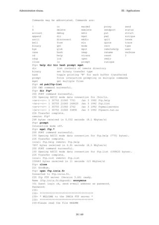 Administration réseau. III : Applications
39 / 69
Commands may be abbreviated. Commands are:
! cr macdef proxy send
$ delete mdelete sendport status
account debug mdir put struct
append dir mget pwd sunique
ascii disconnect mkdir quit tenex
bell form mls quote trace
binary get mode recv type
bye glob mput remotehelp user
case hash nmap rename verbose
cd help ntrans reset ?
cdup lcd open rmdir
close ls prompt runique
ftp> help dir bin hash prompt mget
dir list contents of remote directory
binary set binary transfer type
hash toggle printing ‘#’ for each buffer transferred
prompt force interactive prompting on multiple commands
mget get multiple files
ftp> cd pub/ftp-list
250 CWD command successful.
ftp> dir ftp*
200 PORT command successful.
150 Opening ASCII mode data connection for /bin/ls.
-rw-r--r-- 1 30750 21060 7701 Jan 3 1992 ftp.help
-rw-r--r-- 1 30750 21060 148620 Jan 3 1992 ftp.list
-rw-r--r-- 1 30750 21060 2762 Jan 3 1992 ftpmailservers
-rw-r--r-- 1 30750 21060 33890 Jan 3 1992 ftpserv.tar.uu
226 Transfer complete.
remote: ftp*
268 bytes received in 0.032 seconds (8.1 Kbytes/s)
ftp> prompt
Interactive mode off.
ftp> mget ftp.*
200 PORT command successful.
150 Opening ASCII mode data connection for ftp.help (7701 bytes).
226 Transfer complete.
local: ftp.help remote: ftp.help
7897 bytes received in 0.91 seconds (8.5 Kbytes/s)
200 PORT command successful.
150 Opening ASCII mode data connection for ftp.list (148620 bytes).
226 Transfer complete.
local: ftp.list remote: ftp.list
150683 bytes received in 11 seconds (13 Kbytes/s)
ftp> close
221 Goodbye.
ftp> open ftp.inria.fr
Connected to ftp.inria.fr.
220 ftp FTP server (Version 5.60) ready.
Name (ftp.inria.fr:dupond): anonymous
331 Guest login ok, send e-mail address as password.
Password:
230-
230- *************************************
230- * WELCOME to the INRIA FTP server *
230- *************************************
230-Please read the file README
 