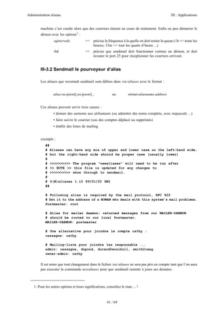 Administration réseau. III : Applications
41 / 69
machine c’est crashé alors que des courriers étaient en cours de traitement. Enﬁn on peu démarrer le
démon avec les options1
:
-qintervale => précise la fréquence à la quelle on doit traiter la queue (1h => toute les
heures; 15m => tout les quarts d’heure ...)
-bd => précise que sendmail doit fonctionner comme un démon, et doit
écouter le port 25 pour réceptionner les courriers arrivant.
III-3.2 Sendmail le pourvoyeur d’alias
Les aliases que reconnaît sendmail sont déﬁnis dans /etc/aliases avec le format :
alias:recipient[,recipient]... ou owner-aliasname:address
Ces aliases peuvent servir trois causes :
• donner des surnoms aux utilisateurs (ou admettre des noms complets, avec majuscule ...)
• faire suivre le courrier (cas des comptes déplacé ou supprimés)
• établir des listes de mailing
exemple :
##
# Aliases can have any mix of upper and lower case on the left-hand side,
# but the right-hand side should be proper case (usually lower)
#
# >>>>>>>>>> The program "newaliases" will need to be run after
# >> NOTE >> this file is updated for any changes to
# >>>>>>>>>> show through to sendmail.
#
# @(#)aliases 1.10 89/01/20 SMI
##
# Following alias is required by the mail protocol, RFC 822
# Set it to the address of a HUMAN who deals with this system’s mail problems.
Postmaster: root
# Alias for mailer daemon; returned messages from our MAILER-DAEMON
# should be routed to our local Postmaster.
MAILER-DAEMON: postmaster
# Une alternative pour joindre le compte cathy :
cassagne: cathy
# Mailing-liste pour joindre les responsable ...
admin: cassagne, dupond, durand@ensibull, smith@imag
owner-admin: cathy
Il est noter que tout changement dans le ﬁchier /etc/aliases ne sera pas pris en compte tant que l’on aura
pas executer la commande newaliases pour que sendmail remette à jours ses données .
1. Pour les autres options et leurs signiﬁcations, consultez le man ... !
 