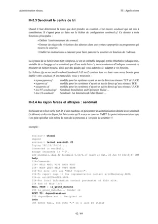 Administration réseau. III : Applications
42 / 69
III-3.3 Sendmail le centre de tri
Quand il faut déterminer la route que doit prendre un courrier, c’est encore sendmail qui est mis à
contribution. Il s’appui pour ce faire sur le ﬁchier de conﬁguration sendmail.cf. Ce dernier a trois
fonctions principales :
• Déﬁnir l’environnement de senmail.
• Donner des règles de ré-écriture des adresses dans une syntaxe appropriée au programme qui
recevra le courrier.
• Etablir les instructions a exécuter pour faire parvenir le courrier en fonction de l’adresse.
La syntaxe de ce ﬁchier étant fort complexe, (c’est un véritable langage) et très rébarbative (chaque mot,
variable de ce langage n’est constitué que d’une seule lettre!); on se contentera d’indiquer comment ce
procurer un ﬁchier modèle, ainsi que des guides qui vous aiderons a l’adapter a vos besoins.
Le ﬁchiers ftp.uu.net:mail/sendmail/sendmail-5.65.tar.Z contient tout ce dont vous aurez besoin pour
établir votre sendmail.cf, en particulier, vous y trouverez :
• tcpuucpproto.cf modèle pour les systèmes ayant un accès direct au réseaux TCP et UUCP.
• tcpproto.cf modèle pour les systèmes n’ayant un accès direct qu’aux réseaux TCP.
• uucpproto.cf modèle pour les systèmes n’ayant un accès direct qu’aux réseaux UUCP.
• doc/07.sendmailop/ Sendmail Installation and Operation Guide ...
• doc/16.sendmail/ Sendmail: An Internetwork Mail Router ...
III-3.4 Au rayon farces et attrapes : sendmail
En faisant un telnet sur le port 25 d’une machine, on peu rentrer en communication directe avec sendmail
(le démon) et de cette façon, lui faire croire qu’il a reçu un courrier SMTP. Le point intéressant étant que
l’on peut spéciﬁer soit même le nom de la personne à l’origine du courrier !!!
exemple :
ensisun~> whoami
dupond
ensisun~> telnet ensibull 25
Trying 192.33.174.35 ...
Connected to ensibull.
Escape character is ’^]’.
220 ensibull.imag.fr Sendmail 5.61/5.17 ready at Sat, 26 Jun 93 10:19:47 GMT
help
214-Commands:
214- HELO MAIL RCPT DATA RSET
214- NOOP QUIT HELP VRFY EXPN
214-For more info use "HELP <topic>".
214-To report bugs in the implementation contact eric@Berkeley.ARPA
214-or eric@UCB-ARPA.ARPA.
214-For local information contact postmaster at this site.
214 End of HELP info
MAIL FROM : le_grand_duduche
250 le_grand_duduche... Sender ok
RCPT TO: dupond@ensisun
250 dupond@ensisun... Recipient ok
DATA
354 Enter mail, end with "." on a line by itself
 