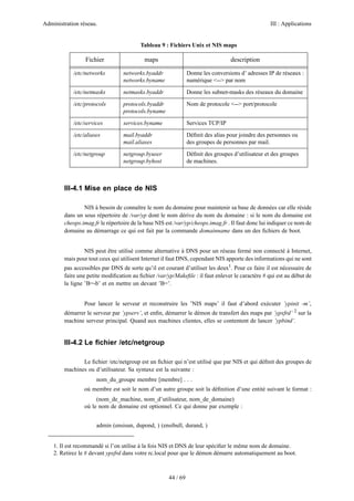 Administration réseau. III : Applications
44 / 69
III-4.1 Mise en place de NIS
NIS à besoin de connaître le nom du domaine pour maintenir sa base de données car elle réside
dans un sous répertoire de /var/yp dont le nom dérive du nom du domaine : si le nom du domaine est
cheops.imag.fr le répertoire de la base NIS est /var/yp/cheops.imag.fr . Il faut donc lui indiquer ce nom de
domaine au démarrage ce qui est fait par la commande domainname dans un des ﬁchiers de boot.
NIS peut être utilisé comme alternative à DNS pour un réseau fermé non connecté à Internet,
mais pour tout ceux qui utilisent Internet il faut DNS, cependant NIS apporte des informations qui ne sont
pas accessibles par DNS de sorte qu’il est courant d’utiliser les deux1
. Pour ce faire il est nécessaire de
faire une petite modiﬁcation au ﬁchier /var/yp/Makeﬁle : il faut enlever le caractère # qui est au début de
la ligne ’B=-b’ et en mettre un devant ’B=’.
Pour lancer le serveur et reconstruire les ’NIS maps’ il faut d’abord exécuter ’ypinit -m’,
démarrer le serveur par ’ypserv’, et enﬁn, démarrer le démon de transfert des maps par ’ypxfrd’ 2
sur la
machine serveur principal. Quand aux machines clientes, elles se contentent de lancer ’ypbind’.
III-4.2 Le ﬁchier /etc/netgroup
Le ﬁchier /etc/netgroup est un ﬁchier qui n’est utilisé que par NIS et qui déﬁnit des groupes de
machines ou d’utilisateur. Sa syntaxe est la suivante :
nom_du_groupe membre [membre] . . .
où membre est soit le nom d’un autre groupe soit la déﬁnition d’une entité suivant le format :
(nom_de_machine, nom_d’utilisateur, nom_de_domaine)
où le nom de domaine est optionnel. Ce qui donne par exemple :
admin (ensisun, dupond, ) (ensibull, durand, )
1. Il est recommandé si l’on utilise à la fois NIS et DNS de leur spéciﬁer le même nom de domaine.
2. Retirez le # devant ypxfrd dans votre rc.local pour que le démon démarre automatiquement au boot.
/etc/networks networks.byaddr
networks.byname
Donne les conversions d’ adresses IP de réseaux :
numérique <--> par nom
/etc/netmasks netmasks.byaddr Donne les subnet-masks des réseaux du domaine
/etc/protocols protocols.byaddr
protocols.byname
Nom de protocole <--> port/protocole
/etc/services services.byname Services TCP/IP
/etc/aliases mail.byaddr
mail.aliases
Déﬁnit des alias pour joindre des personnes ou
des groupes de personnes par mail.
/etc/netgroup netgroup.byuser
netgroup.byhost
Déﬁnit des groupes d’utilisateur et des groupes
de machines.
Tableau 9 : Fichiers Unix et NIS maps
Fichier maps description
 