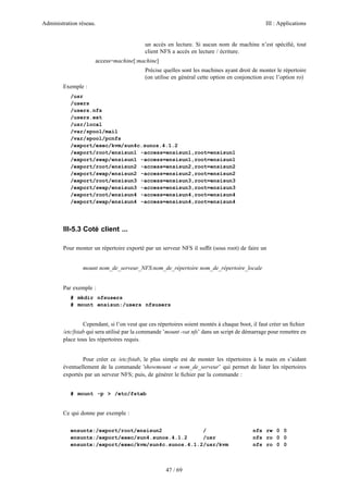 Administration réseau. III : Applications
47 / 69
un accès en lecture. Si aucun nom de machine n’est spéciﬁé, tout
client NFS a accès en lecture / écriture.
access=machine[:machine]
Précise quelles sont les machines ayant droit de monter le répertoire
(on utilise en général cette option en conjonction avec l’option ro)
Exemple :
/usr
/users
/users.nfs
/users.ext
/usr/local
/var/spool/mail
/var/spool/pcnfs
/export/exec/kvm/sun4c.sunos.4.1.2
/export/root/ensisun1 -access=ensisun1,root=ensisun1
/export/swap/ensisun1 -access=ensisun1,root=ensisun1
/export/root/ensisun2 -access=ensisun2,root=ensisun2
/export/swap/ensisun2 -access=ensisun2,root=ensisun2
/export/root/ensisun3 -access=ensisun3,root=ensisun3
/export/swap/ensisun3 -access=ensisun3,root=ensisun3
/export/root/ensisun4 -access=ensisun4,root=ensisun4
/export/swap/ensisun4 -access=ensisun4,root=ensisun4
III-5.3 Coté client ...
Pour monter un répertoire exporté par un serveur NFS il sufﬁt (sous root) de faire un
mount nom_de_serveur_NFS:nom_de_répertoire nom_de_répertoire_locale
Par exemple :
# mkdir nfsusers
# mount ensisun:/users nfsusers
Cependant, si l’on veut que ces répertoires soient montés à chaque boot, il faut créer un ﬁchier
/etc/fstab qui sera utilisé par la commande ’mount -vat nfs’ dans un script de démarrage pour remettre en
place tous les répertoires requis.
Pour créer ce /etc/fstab, le plus simple est de monter les répertoires à la main en s’aidant
éventuellement de la commande ’showmount -e nom_de_serveur’ qui permet de lister les répertoires
exportés par un serveur NFS; puis, de générer le ﬁchier par la commande :
# mount -p > /etc/fstab
Ce qui donne par exemple :
ensuntx:/export/root/ensisun2 / nfs rw 0 0
ensuntx:/export/exec/sun4.sunos.4.1.2 /usr nfs ro 0 0
ensuntx:/export/exec/kvm/sun4c.sunos.4.1.2/usr/kvm nfs ro 0 0
 