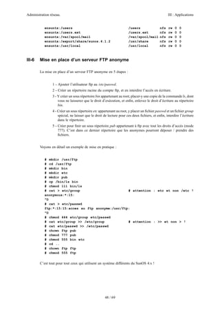 Administration réseau. III : Applications
48 / 69
ensuntx:/users /users nfs rw 0 0
ensuntx:/users.ext /users.ext nfs rw 0 0
ensuntx:/var/spool/mail /var/spool/mail nfs rw 0 0
ensuntx:/export/share/sunos.4.1.2 /usr/share nfs rw 0 0
ensuntx:/usr/local /usr/local nfs rw 0 0
III-6 Mise en place d’un serveur FTP anonyme
La mise en place d’un serveur FTP anonyme en 5 étapes :
1 - Ajouter l’utilisateur ftp au /etc/passwd.
2 - Créer un répertoire racine du compte ftp, et en interdire l’accès en écriture.
3 - Y créer un sous répertoire bin appartenant au root; placer-y une copie de la commande ls, dont
vous ne laisserez que le droit d’exécution, et enﬁn, enlevez le droit d’écriture au répertoire
bin.
4 - Créer un sous répertoire etc appartenant au root, y placer un ﬁchier passwd et un ﬁchier group
spécial, ne laisser que le droit de lecture pour ces deux ﬁchiers, et enﬁn, interdire l’écriture
dans le répertoire.
5 - Créer pour ﬁnir un sous répertoire pub appartenant à ftp avec tout les droits d’accès (mode
777). C’est dans ce dernier répertoire que les anonymes pourront déposer / prendre des
ﬁchiers.
Voyons en détail un exemple de mise en pratique :
# mkdir /usr/ftp
# cd /usr/ftp
# mkdir bin
# mkdir etc
# mkdir pub
# cp /bin/ls bin
# chmod 111 bin/ls
# cat > etc/group # attention : etc et non /etc !
anonymous:*:15:
^D
# cat > etc/passwd
ftp:*:15:15:acces au ftp anonyme:/usr/ftp:
^D
# chmod 444 etc/group etc/passwd
# cat etc/group >> /etc/group # attention : >> et non > !
# cat etc/passwd >> /etc/passwd
# chown ftp pub
# chmod 777 pub
# chmod 555 bin etc
# cd ..
# chown ftp ftp
# chmod 555 ftp
C’est tout pour tout ceux qui utilisent un système différents du SunOS 4.x !
 