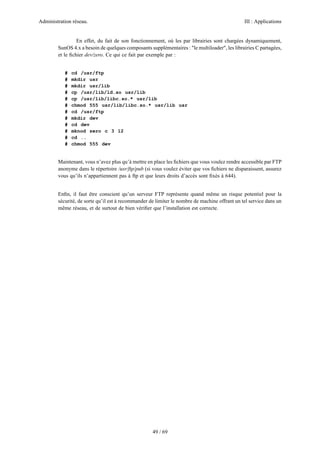 Administration réseau. III : Applications
49 / 69
En effet, du fait de son fonctionnement, où les par librairies sont chargées dynamiquement,
SunOS 4.x a besoin de quelques composants supplémentaires : "le multiloader", les librairies C partagées,
et le ﬁchier dev/zero. Ce qui ce fait par exemple par :
# cd /usr/ftp
# mkdir usr
# mkdir usr/lib
# cp /usr/lib/ld.so usr/lib
# cp /usr/lib/libc.so.* usr/lib
# chmod 555 usr/lib/libc.so.* usr/lib usr
# cd /usr/ftp
# mkdir dev
# cd dev
# mknod zero c 3 12
# cd ..
# chmod 555 dev
Maintenant, vous n’avez plus qu’à mettre en place les ﬁchiers que vous voulez rendre accessible par FTP
anonyme dans le répertoire /usr/ftp/pub (si vous voulez éviter que vos ﬁchiers ne disparaissent, assurez
vous qu’ils n’appartiennent pas à ftp et que leurs droits d’accès sont ﬁxés à 644).
Enﬁn, il faut être conscient qu’un serveur FTP représente quand même un risque potentiel pour la
sécurité, de sorte qu’il est à recommander de limiter le nombre de machine offrant un tel service dans un
même réseau, et de surtout de bien vériﬁer que l’installation est correcte.
 