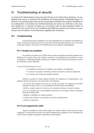 Administration réseau. IV : Troubleshooting et sécurité
50 / 69
IV Troubleshooting et sécurité
La mission de l’administrateur réseau peut être divisée en trois tâches biens distinctes : la con-
ﬁguration du réseau, la résolution des problèmes de fonctionnement (Troubleshooting) et la
sécurité. Si la première tâche nécessite des connaissances détaillées des scripts d’installation et
de conﬁguration, la résolution des disfonctionnements du réseau est confrontée a des situa-
tions imprévues. La sécurité du réseau est a mi-chemin entre les deux premières tâches, la
sécurité d’un site se prévoit lors de l’installation des différents systèmes sur le réseau et se por-
suit par une surveillance et une information régulières des utilisateurs.
IV-1 Troubleshooting
Cette partie présente les méthodes et les outils disponibles pour la résolution des problèmes du
réseau. Toutefois ceci nécessite d’avoir une vision claire du fonctionnement du réseau, ceci a été vu dans
les premiers chapitres. Nous allons tout d’abord présenter une approche méthodologique.
IV-1.1 Analyse du problème
Les problèmes rencontrés avec TCP/IP sont très variés et nécessitent souvent des méthodes assez
différentes les unes des autres mais l’analyse conduisant à la compréhension du problème est assez
systématique. La difﬁculté principale est de pouvoir visualiser l’état du réseau et des protocoles à travers
de nombreuses couches logicielles.
Les tests doivent permettre de savoir :
• si le problème est localisé à un utilisateur, une machine, une application
• si il concerne un groupe d’utilisateurs, plusieurs machines ou plusieurs applications
• si il concerne une ou plusieurs machines distantes
Toutefois la qualité de l’analyse dépend fortement de l’expérience de l’administrateur. voici
quelques éléments qui peuvent vous éclairer dans votre démarche.
• un test doit être poursuivit tant que vous estimez qu’il peut vous apporter de nouvelles
informations même si elles ne vous semblent pas directement liées au problème.
• établir un compte rendu de vos tests avec les conclusions obtenues au terme de chacun.
• ne vous concentrez pas sur des hypothèses trop hâtives, les messages d’erreurs contiennent
beaucoup de détails utiles.
• dupliquez le problème sur d’autres machines.
• n’oubliez pas d’informer les utilisateurs et les autres administrateurs.
• vériﬁez les connexions.
IV-1.2 Les programmes utiles
Analyser le problème en détail donne parfois une solution évidente. Mais dans des cas plus
compliqués il est nécessaire de recourir a des outils de diagnostique. Regardons ici les commandes que
UNIX fournit et quelques programmes disponibles par ftp anonyme.
 